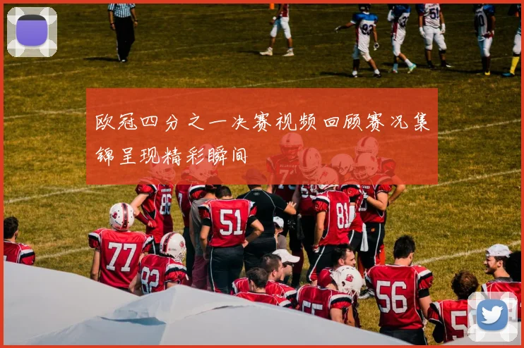 欧冠四分之一决赛视频回顾赛况集锦呈现精彩瞬间