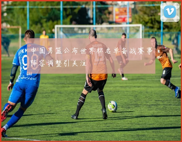 中国男篮公布世界杯名单备战赛事阵容调整引关注