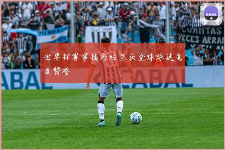 世界杯赛事精彩纷呈获全球球迷高度赞誉