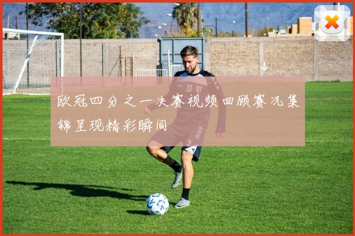 欧冠四分之一决赛视频回顾赛况集锦呈现精彩瞬间