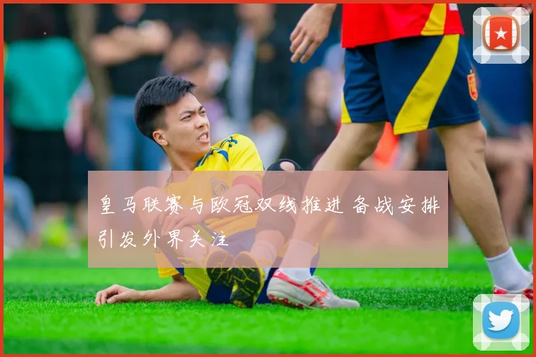 皇马联赛与欧冠双线推进 备战安排引发外界关注