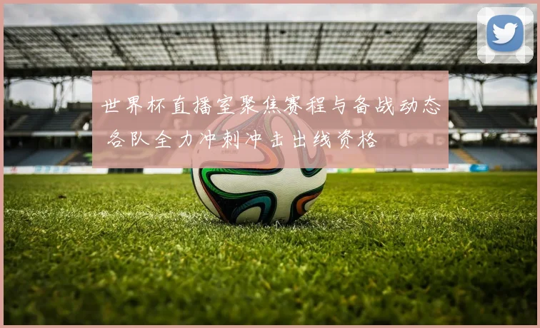 世界杯直播室聚焦赛程与备战动态 各队全力冲刺冲击出线资格