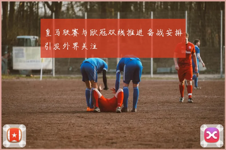 皇马联赛与欧冠双线推进 备战安排引发外界关注