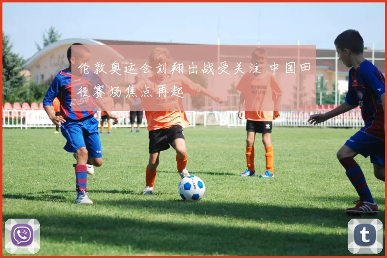 伦敦奥运会刘翔出战受关注 中国田径赛场焦点再起
