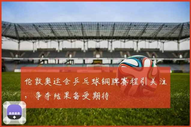 伦敦奥运会乒乓球铜牌赛程引关注,争夺结果备受期待