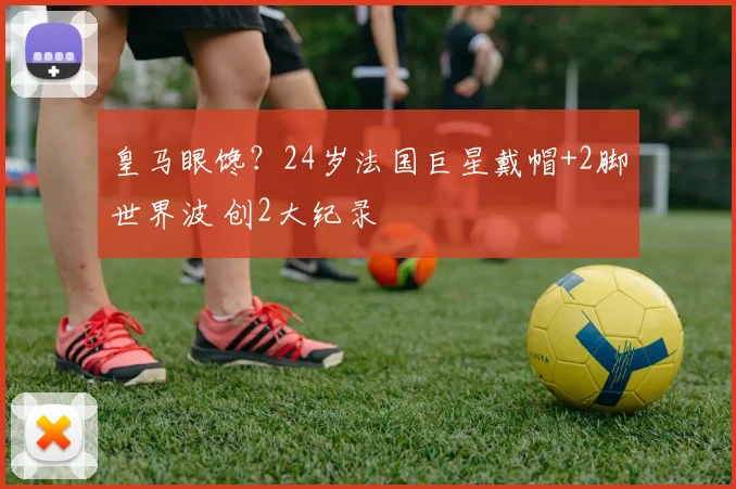 皇马眼馋？24岁法国巨星戴帽+2脚世界波 创2大纪录