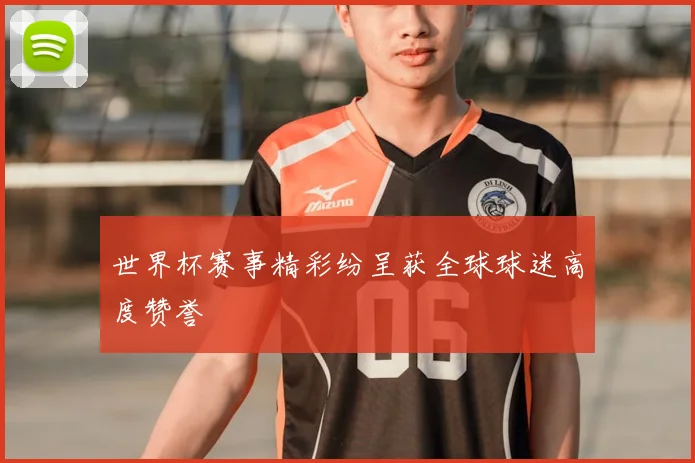 世界杯赛事精彩纷呈获全球球迷高度赞誉