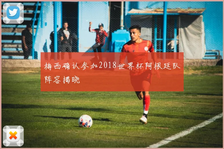 梅西确认参加2018世界杯阿根廷队阵容揭晓