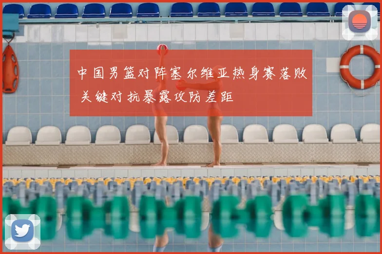 中国男篮对阵塞尔维亚热身赛落败 关键对抗暴露攻防差距