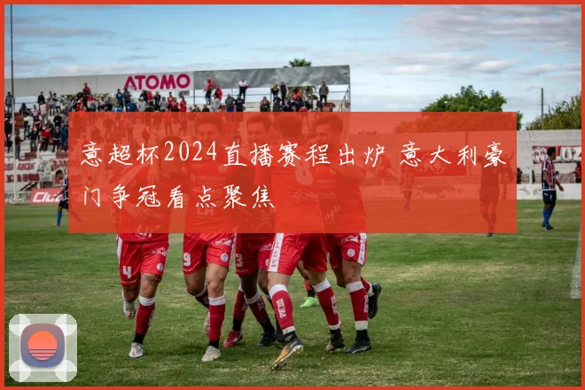 意超杯2024直播赛程出炉 意大利豪门争冠看点聚焦