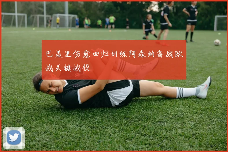 巴盖里伤愈回归训练阿森纳备战欧战关键战役