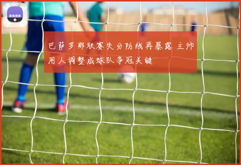 巴萨罗那联赛失分防线再暴露 主帅用人调整成球队争冠关键