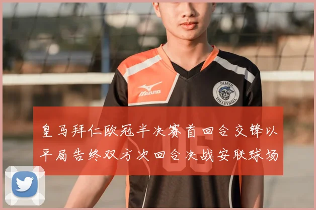 皇马拜仁欧冠半决赛首回合交锋以平局告终双方次回合决战安联球场