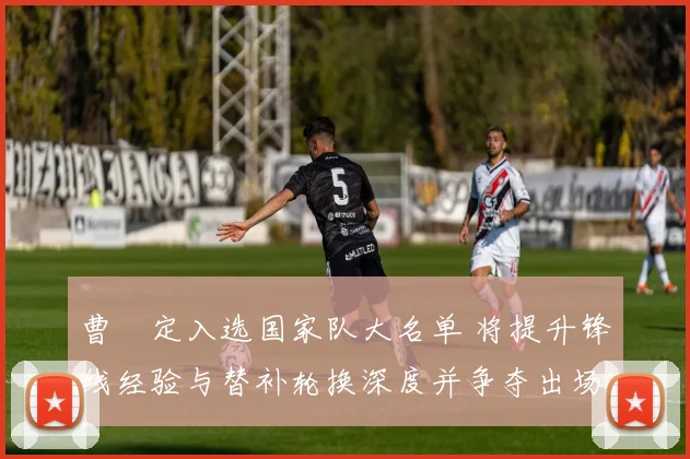曹赟定入选国家队大名单 将提升锋线经验与替补轮换深度并争夺出场机会