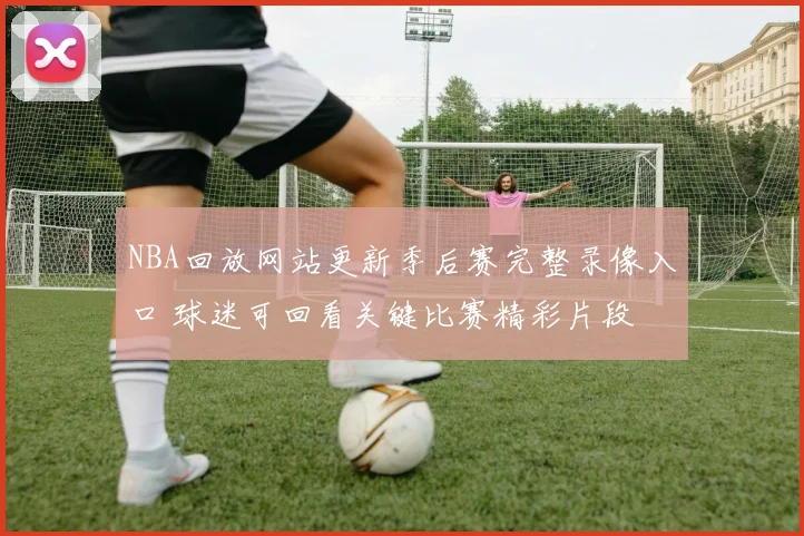 NBA回放网站更新季后赛完整录像入口 球迷可回看关键比赛精彩片段