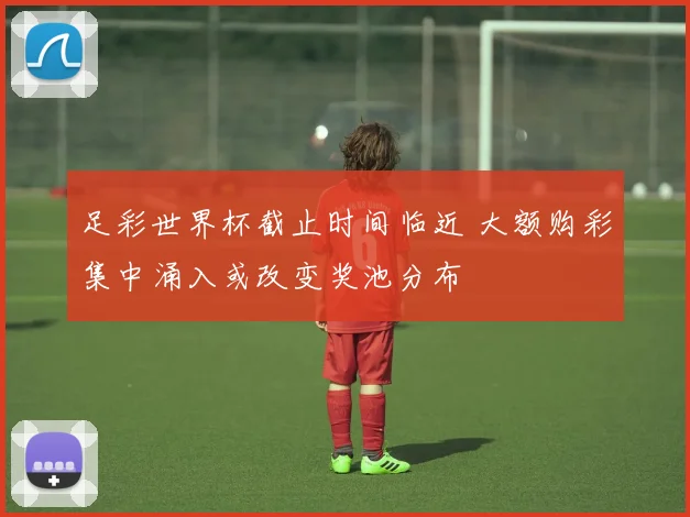 足彩世界杯截止时间临近 大额购彩集中涌入或改变奖池分布