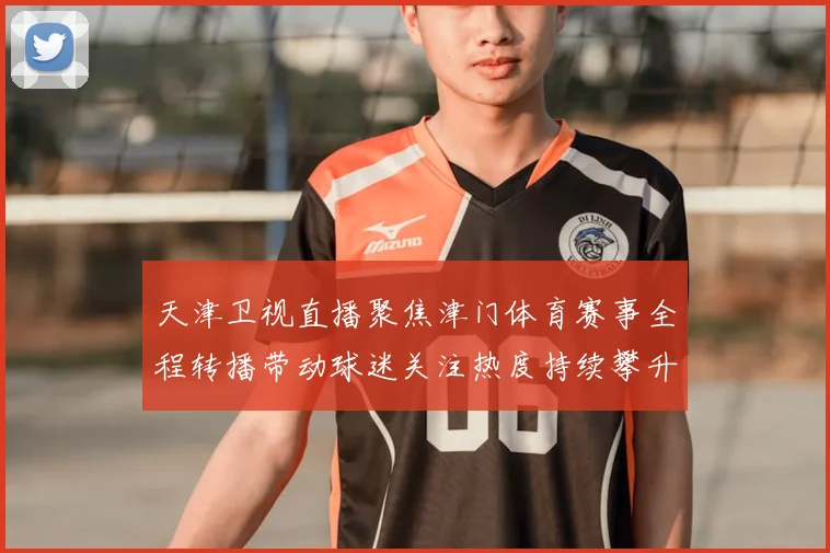 天津卫视直播聚焦津门体育赛事全程转播带动球迷关注热度持续攀升