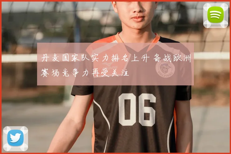 丹麦国家队实力排名上升 备战欧洲赛场竞争力再受关注