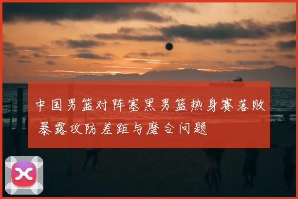 中国男篮对阵塞黑男篮热身赛落败 暴露攻防差距与磨合问题