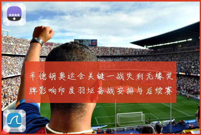 辛德胡奥运会关键一战失利无缘奖牌影响印度羽坛备战安排与后续赛程