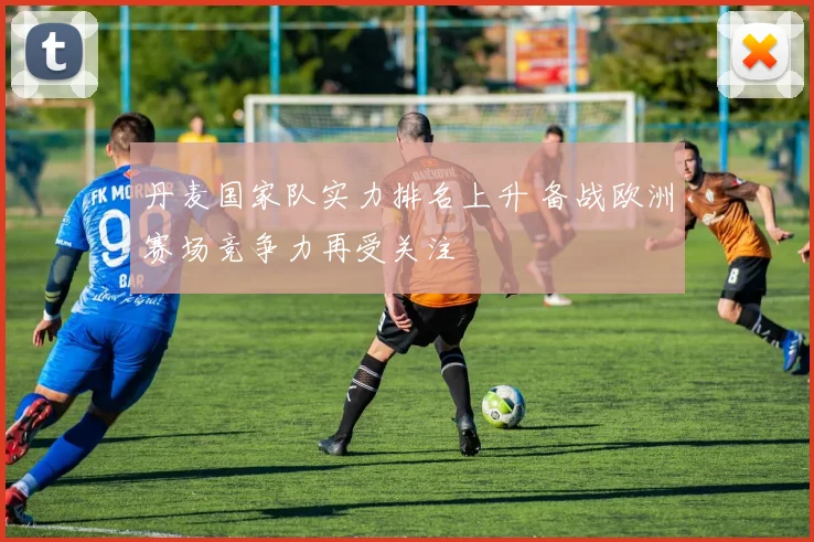 丹麦国家队实力排名上升 备战欧洲赛场竞争力再受关注