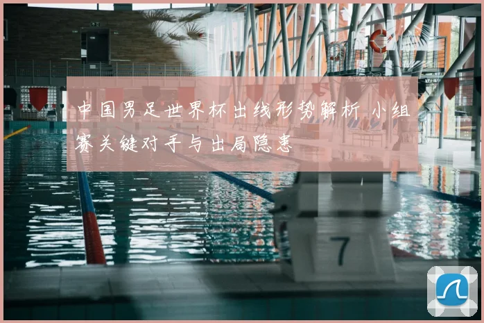 中国男足世界杯出线形势解析 小组赛关键对手与出局隐患