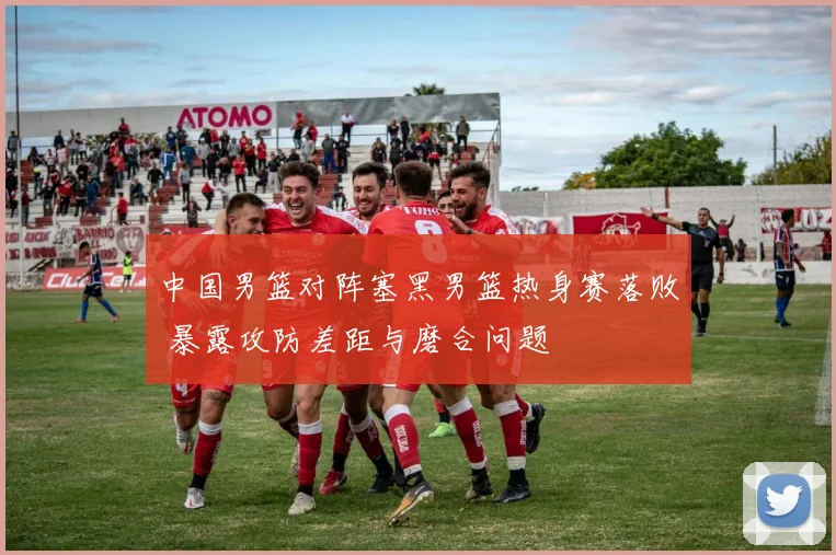 中国男篮对阵塞黑男篮热身赛落败 暴露攻防差距与磨合问题