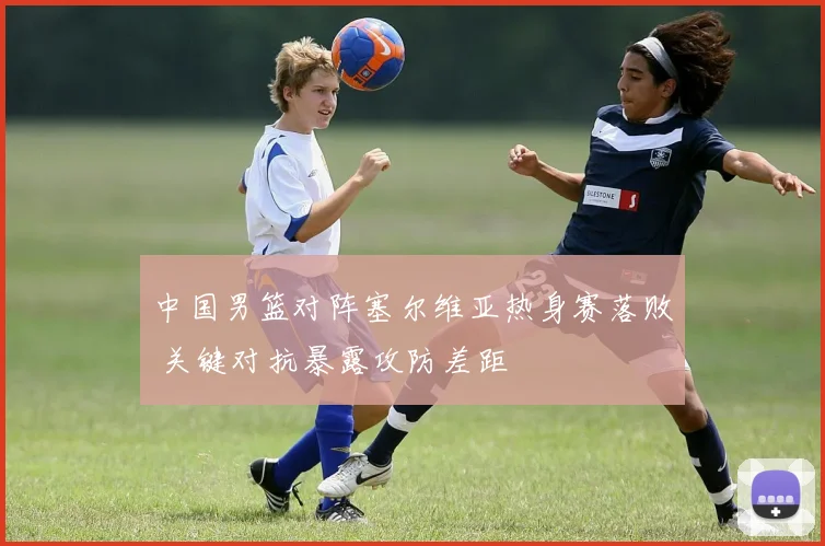 中国男篮对阵塞尔维亚热身赛落败 关键对抗暴露攻防差距
