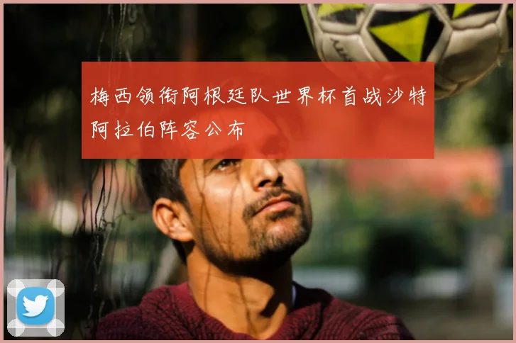 梅西领衔阿根廷队世界杯首战沙特阿拉伯阵容公布