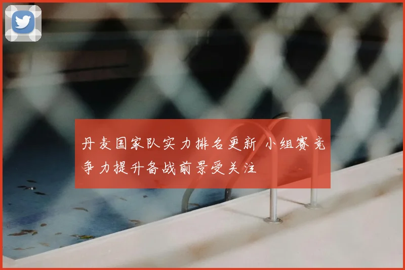 丹麦国家队实力排名更新 小组赛竞争力提升备战前景受关注