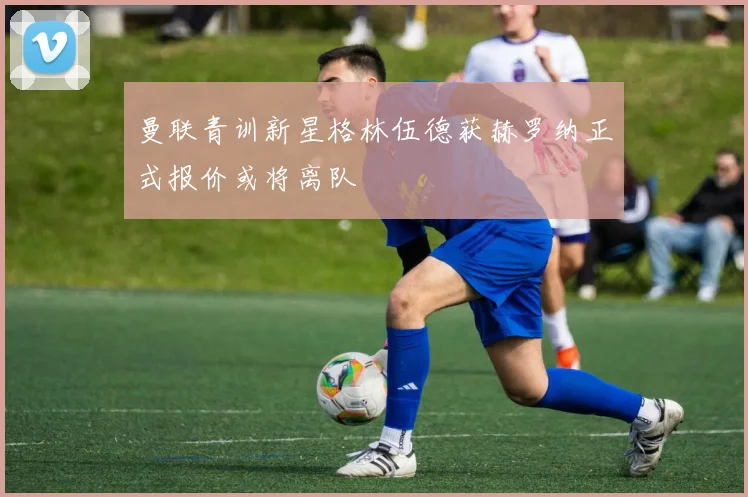 曼联青训新星格林伍德获赫罗纳正式报价或将离队