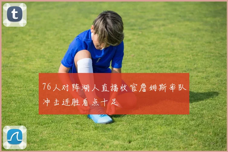 76人对阵湖人直播收官詹姆斯率队冲击连胜看点十足