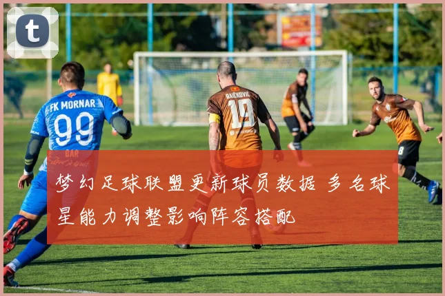 梦幻足球联盟更新球员数据 多名球星能力调整影响阵容搭配