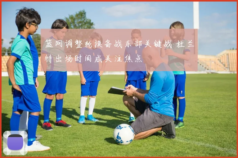 篮网调整轮换备战东部关键战 杜兰特出场时间成关注焦点
