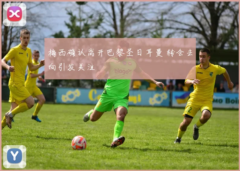 梅西确认离开巴黎圣日耳曼 转会去向引发关注