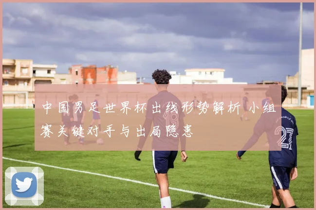 中国男足世界杯出线形势解析 小组赛关键对手与出局隐患