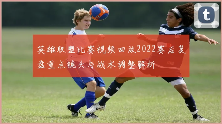 英雄联盟比赛视频回放2022赛后复盘重点镜头与战术调整解析