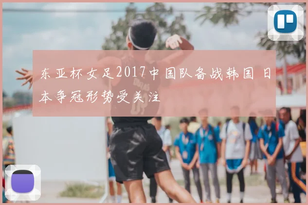 东亚杯女足2017中国队备战韩国 日本争冠形势受关注