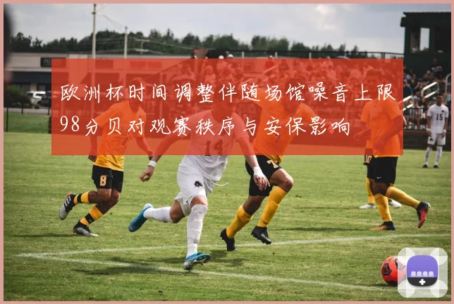 欧洲杯时间调整伴随场馆噪音上限98分贝对观赛秩序与安保影响